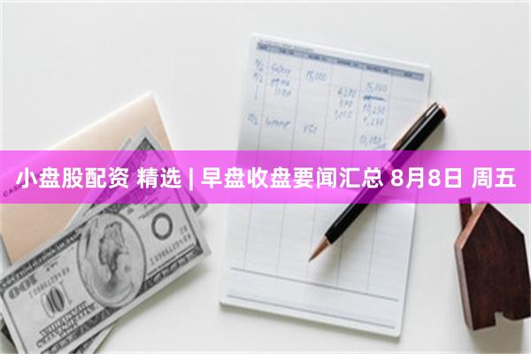 小盘股配资 精选 | 早盘收盘要闻汇总 8月8日 周五