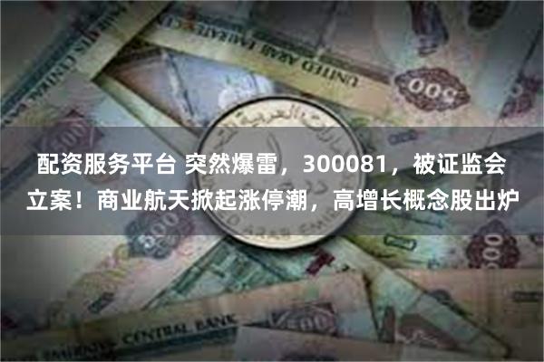 配资服务平台 突然爆雷，300081，被证监会立案！商业航天