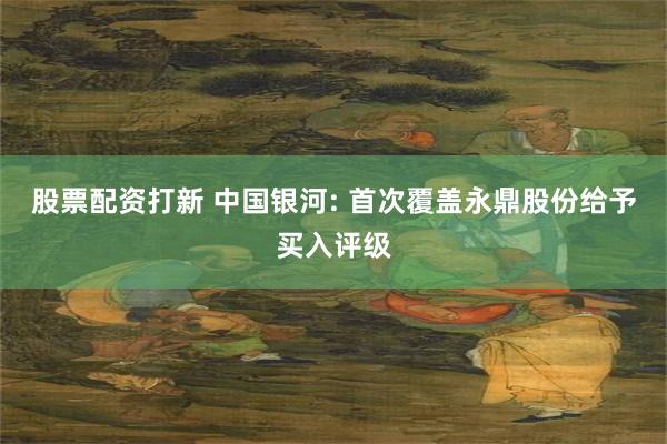 股票配资打新 中国银河: 首次覆盖永鼎股份给予买入评级