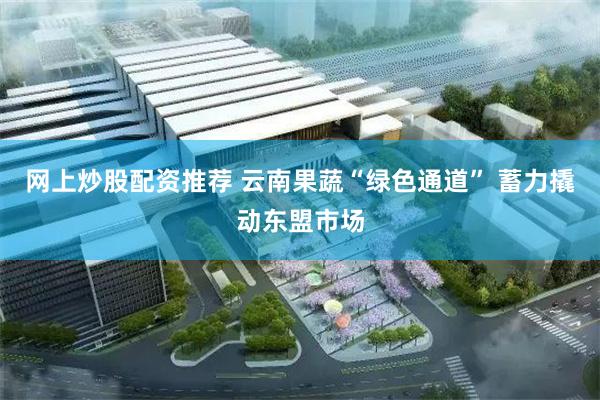 网上炒股配资推荐 云南果蔬“绿色通道” 蓄力撬动东盟市场
