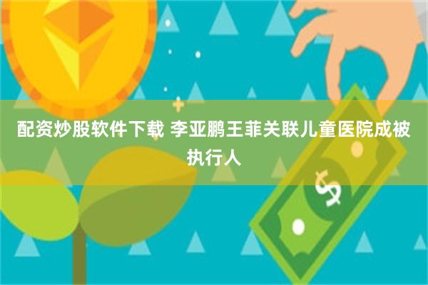 配资炒股软件下载 李亚鹏王菲关联儿童医院成被执行人