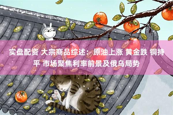 实盘配资 大宗商品综述：原油上涨 黄金跌 铜持平 市场聚焦利率前景及俄乌局势
