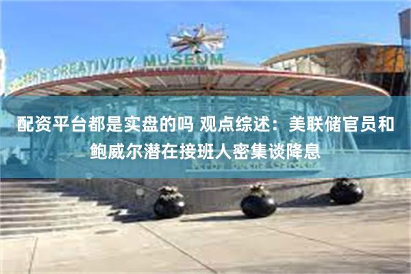 配资平台都是实盘的吗 观点综述：美联储官员和鲍威尔潜在接班人