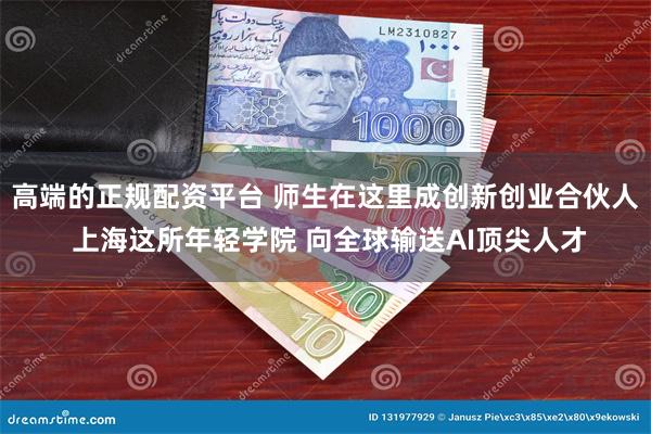 高端的正规配资平台 师生在这里成创新创业合伙人 上海这所年轻学院 向全球输送AI顶尖人才