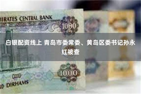 白银配资线上 青岛市委常委、黄岛区委书记孙永红被查