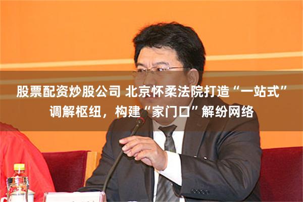 股票配资炒股公司 北京怀柔法院打造“一站式”调解枢纽，构建“家门口”解纷网络